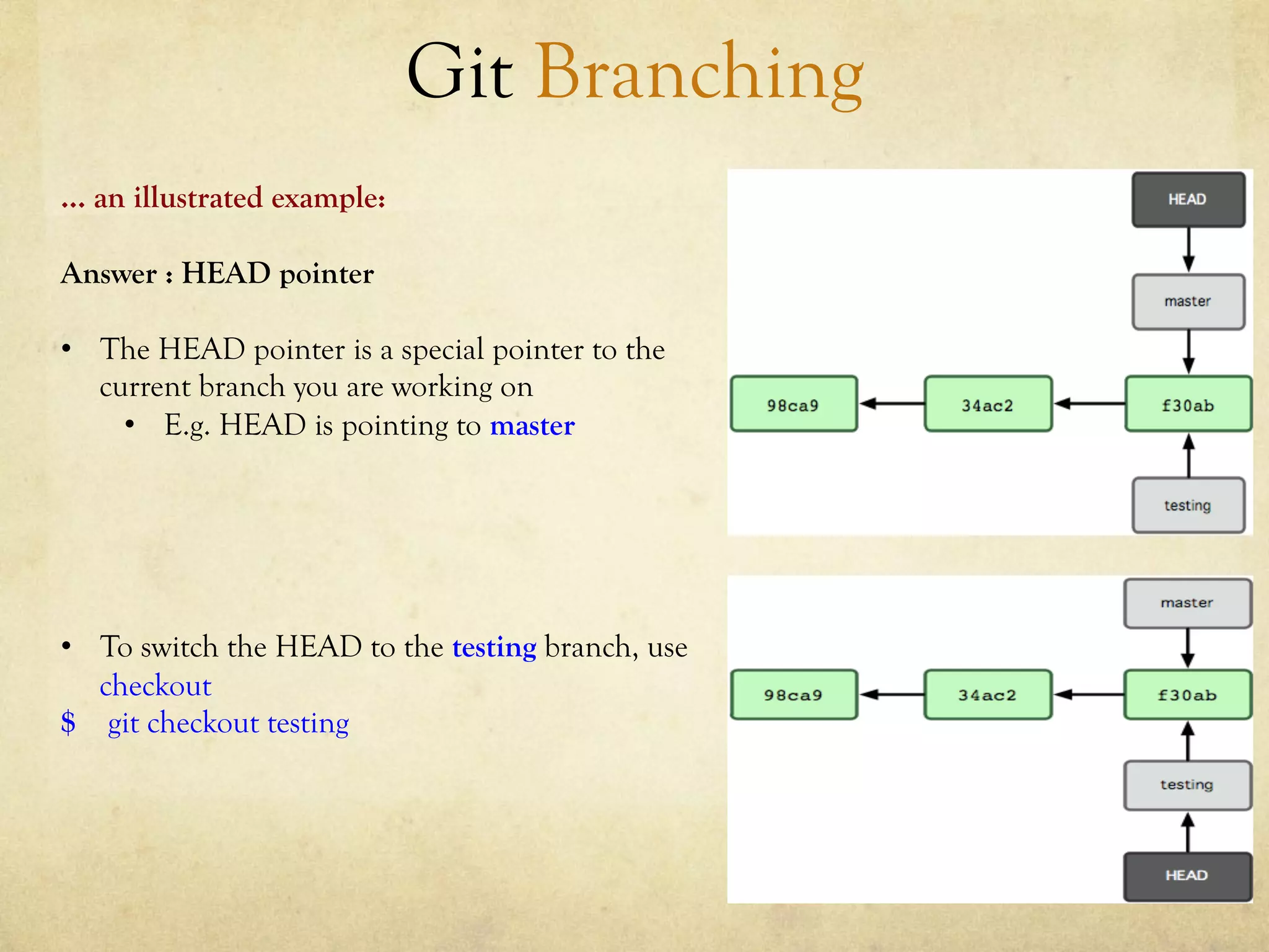Git Branching
… an illustrated example:

Answer : HEAD pointer

•  The HEAD pointer is a special pointer to the
   current branch you are working on
     •  E.g. HEAD is pointing to master




•  To switch the HEAD to the testing branch, use
   checkout
$ git checkout testing
 
