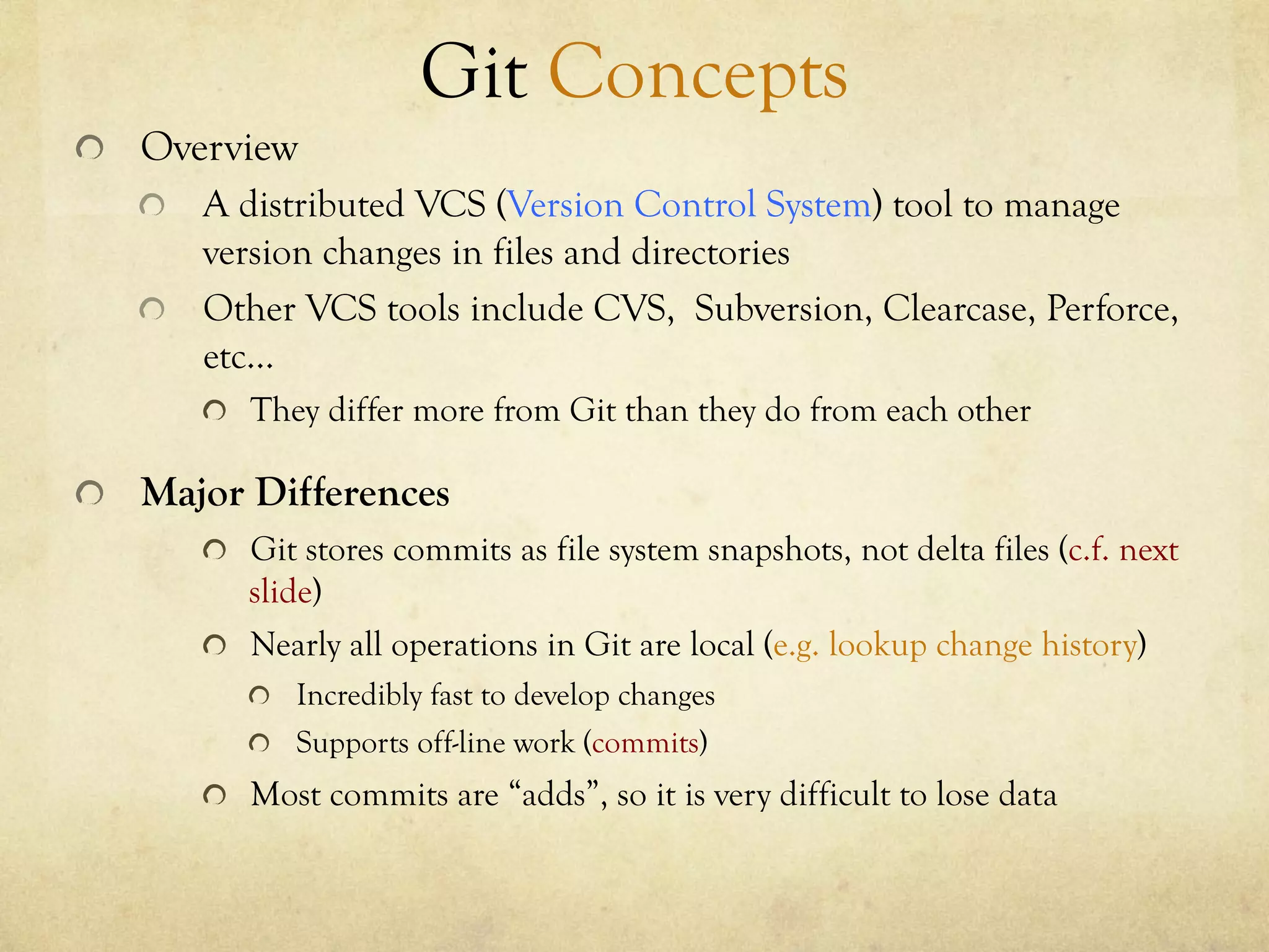 Git Concepts
!   Overview
    !   A distributed VCS (Version Control System) tool to manage
        version changes in files and directories
    !   Other VCS tools include CVS, Subversion, Clearcase, Perforce,
        etc…
       !   They differ more from Git than they do from each other

!   Major Differences
       !   Git stores commits as file system snapshots, not delta files (c.f. next
           slide)
       !   Nearly all operations in Git are local (e.g. lookup change history)
          !   Incredibly fast to develop changes
          !   Supports off-line work (commits)
       !   Most commits are “adds”, so it is very difficult to lose data
 