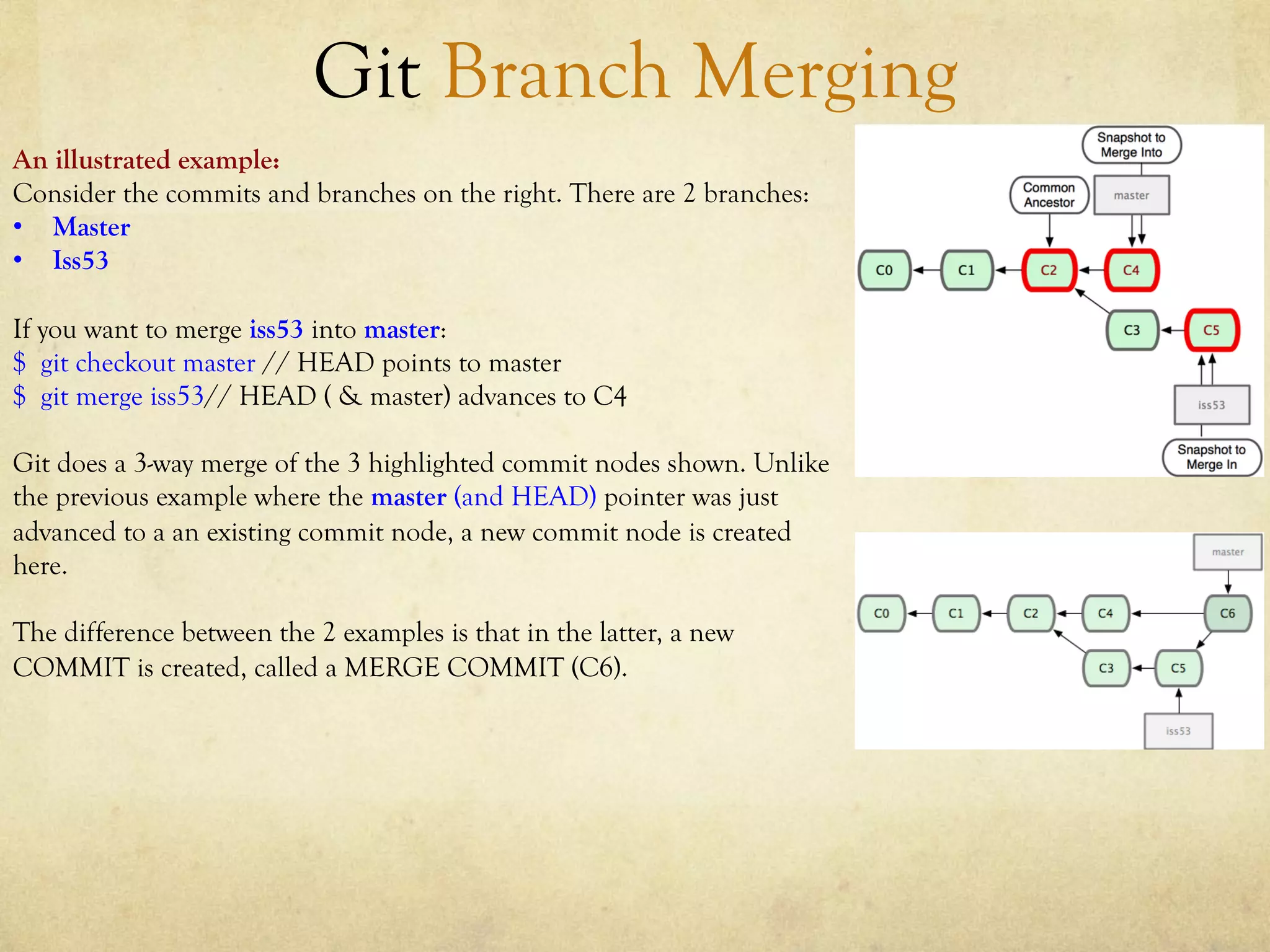 Git Branch Merging
An illustrated example:
Consider the commits and branches on the right. There are 2 branches:
•  Master
•  Iss53

If you want to merge iss53 into master:
$ git checkout master // HEAD points to master
$ git merge iss53// HEAD ( & master) advances to C4

Git does a 3-way merge of the 3 highlighted commit nodes shown. Unlike
the previous example where the master (and HEAD) pointer was just
advanced to a an existing commit node, a new commit node is created
here.

The difference between the 2 examples is that in the latter, a new
COMMIT is created, called a MERGE COMMIT (C6).
 