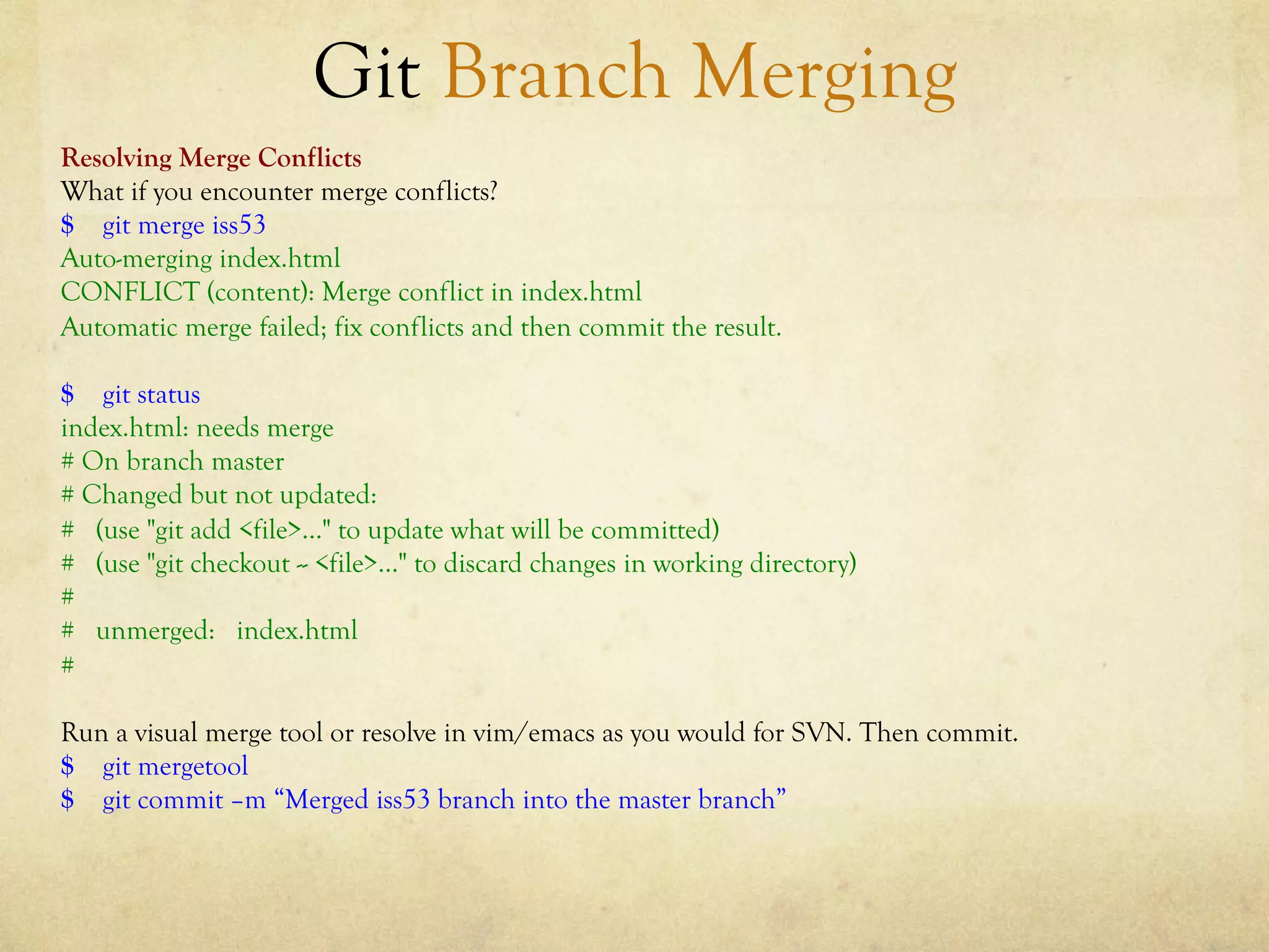Git Branch Merging
Resolving Merge Conflicts
What if you encounter merge conflicts?
$ git merge iss53
Auto-merging index.html
CONFLICT (content): Merge conflict in index.html
Automatic merge failed; fix conflicts and then commit the result.

$ git status
index.html: needs merge
# On branch master
# Changed but not updated:
# (use "git add <file>..." to update what will be committed)
# (use "git checkout -- <file>..." to discard changes in working directory)
#
# unmerged: index.html
#

Run a visual merge tool or resolve in vim/emacs as you would for SVN. Then commit.
$ git mergetool
$ git commit –m “Merged iss53 branch into the master branch”
 