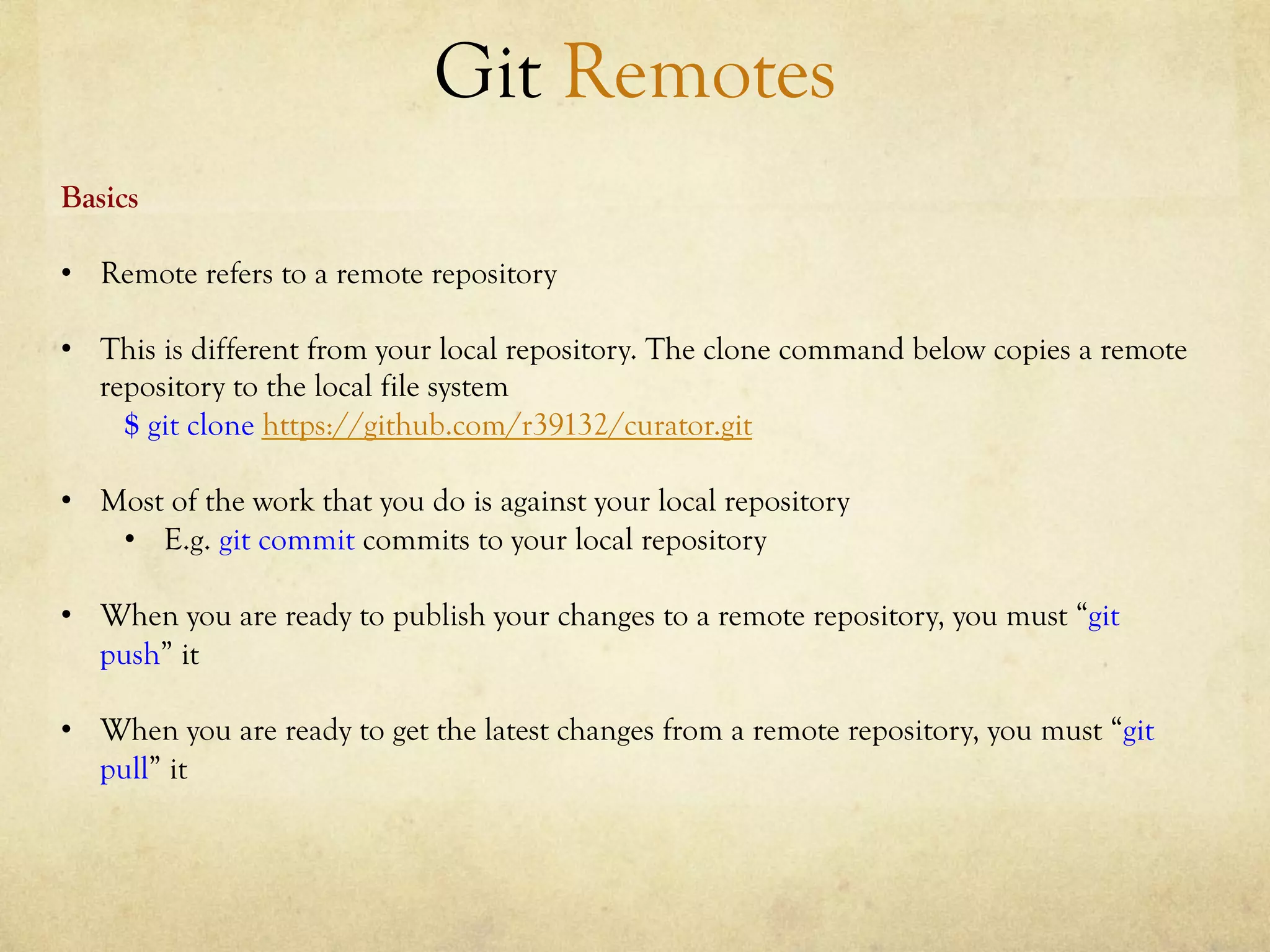 Git Remotes
Basics

•  Remote refers to a remote repository

•  This is different from your local repository. The clone command below copies a remote
   repository to the local file system
     $ git clone https://github.com/r39132/curator.git

•  Most of the work that you do is against your local repository
    •  E.g. git commit commits to your local repository

•  When you are ready to publish your changes to a remote repository, you must “git
   push” it

•  When you are ready to get the latest changes from a remote repository, you must “git
   pull” it
 