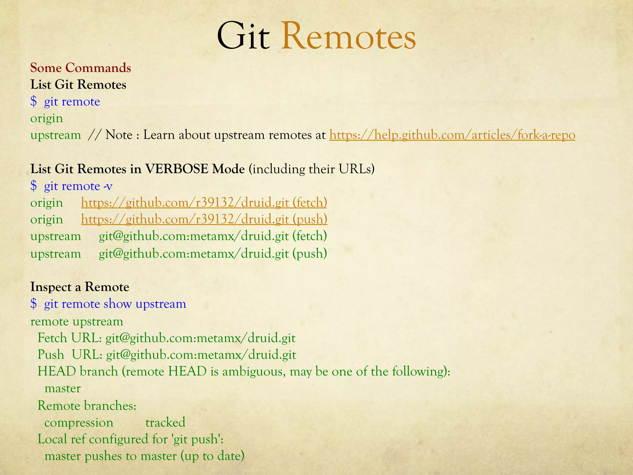 Git Remotes
Some Commands
List Git Remotes
$ git remote
origin
upstream // Note : Learn about upstream remotes at https://help.github.com/articles/fork-a-repo

List Git Remotes in VERBOSE Mode (including their URLs)
$ git remote -v
origin https://github.com/r39132/druid.git (fetch)
origin https://github.com/r39132/druid.git (push)
upstream git@github.com:metamx/druid.git (fetch)
upstream git@github.com:metamx/druid.git (push)

Inspect a Remote
$ git remote show upstream
remote upstream
 Fetch URL: git@github.com:metamx/druid.git
 Push URL: git@github.com:metamx/druid.git
 HEAD branch (remote HEAD is ambiguous, may be one of the following):
  master
 Remote branches:
  compression        tracked
 Local ref configured for 'git push':
  master pushes to master (up to date)
 