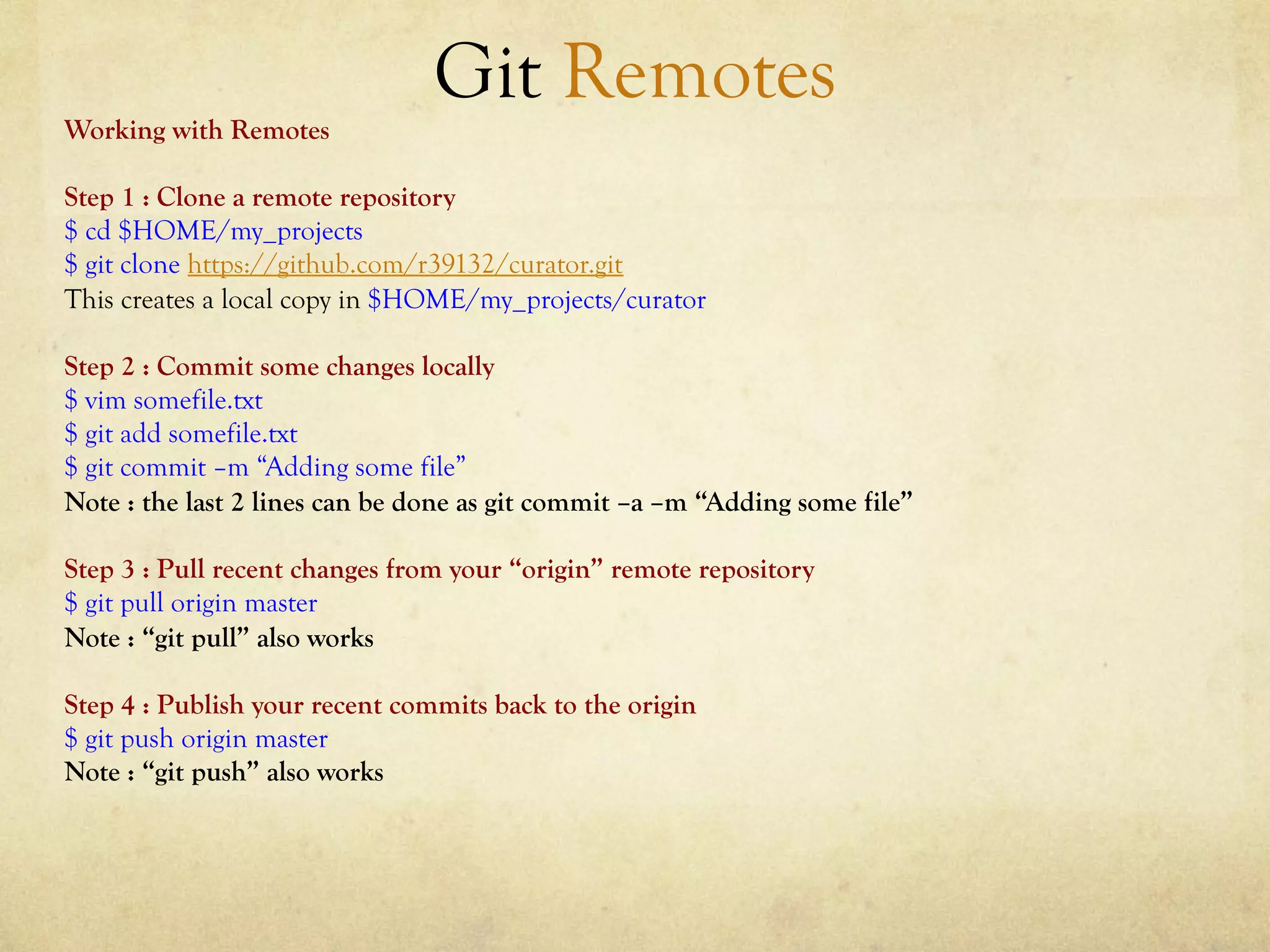 Git Remotes
Working with Remotes

Step 1 : Clone a remote repository
$ cd $HOME/my_projects
$ git clone https://github.com/r39132/curator.git
This creates a local copy in $HOME/my_projects/curator

Step 2 : Commit some changes locally
$ vim somefile.txt
$ git add somefile.txt
$ git commit –m “Adding some file”
Note : the last 2 lines can be done as git commit –a –m “Adding some file”

Step 3 : Pull recent changes from your “origin” remote repository
$ git pull origin master
Note : “git pull” also works

Step 4 : Publish your recent commits back to the origin
$ git push origin master
Note : “git push” also works
 