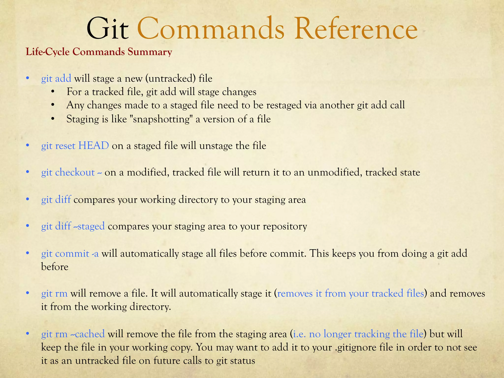 Git Commands Reference
Life-Cycle Commands Summary

•  git add will stage a new (untracked) file
      •  For a tracked file, git add will stage changes
      •  Any changes made to a staged file need to be restaged via another git add call
      •  Staging is like "snapshotting" a version of a file

•  git reset HEAD on a staged file will unstage the file

•  git checkout -- on a modified, tracked file will return it to an unmodified, tracked state

•  git diff compares your working directory to your staging area

•  git diff --staged compares your staging area to your repository

•  git commit -a will automatically stage all files before commit. This keeps you from doing a git add
   before

•  git rm will remove a file. It will automatically stage it (removes it from your tracked files) and removes
   it from the working directory.

•  git rm --cached will remove the file from the staging area (i.e. no longer tracking the file) but will
   keep the file in your working copy. You may want to add it to your .gitignore file in order to not see
   it as an untracked file on future calls to git status
 