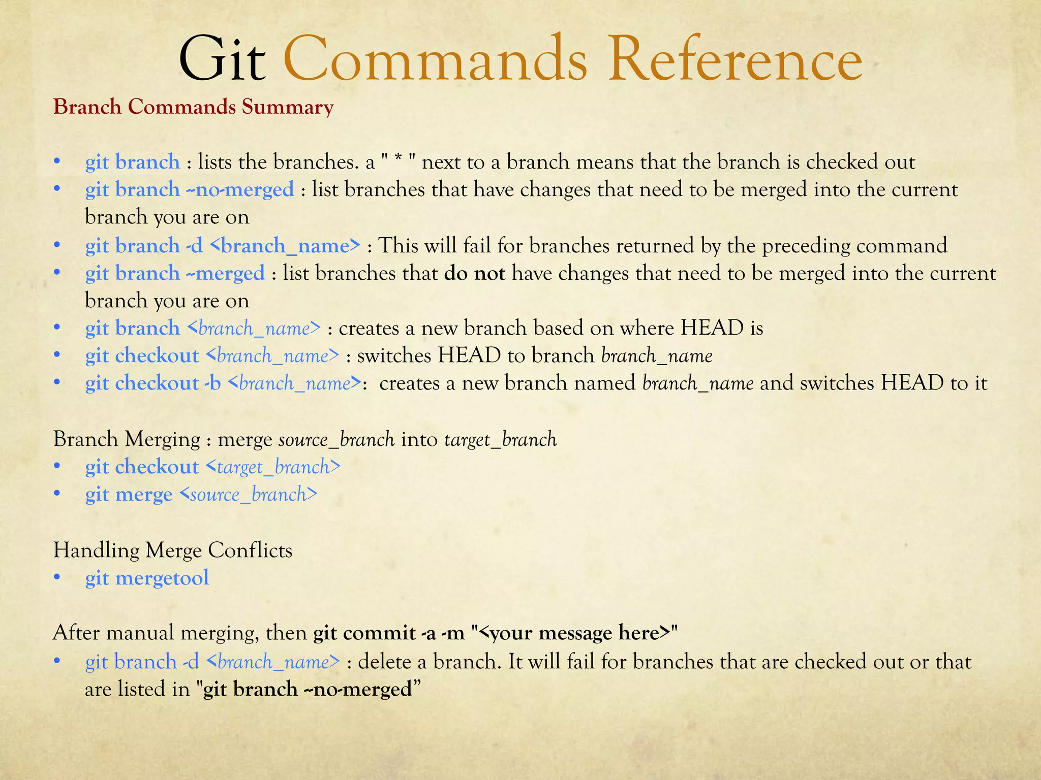 Git Commands Reference
Branch Commands Summary

•  git branch : lists the branches. a " * " next to a branch means that the branch is checked out
•  git branch --no-merged : list branches that have changes that need to be merged into the current
   branch you are on
•  git branch -d <branch_name> : This will fail for branches returned by the preceding command
•  git branch --merged : list branches that do not have changes that need to be merged into the current
   branch you are on
•  git branch <branch_name> : creates a new branch based on where HEAD is
•  git checkout <branch_name> : switches HEAD to branch branch_name
•  git checkout -b <branch_name>: creates a new branch named branch_name and switches HEAD to it

Branch Merging : merge source_branch into target_branch
•  git checkout <target_branch>
•  git merge <source_branch>

Handling Merge Conflicts
•  git mergetool

After manual merging, then git commit -a -m "<your message here>"
•  git branch -d <branch_name> : delete a branch. It will fail for branches that are checked out or that
   are listed in "git branch --no-merged”
 