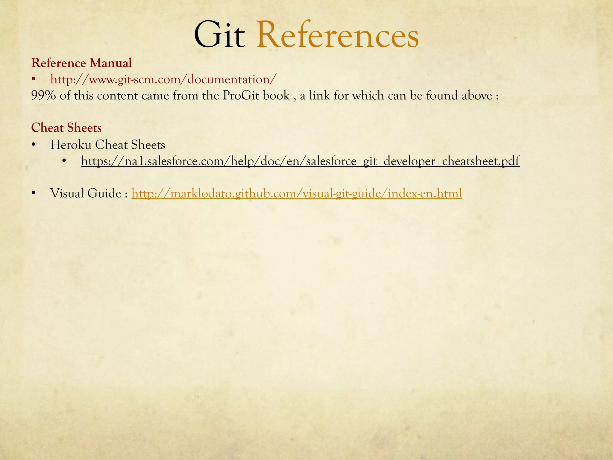 Git References
Reference Manual
•  http://www.git-scm.com/documentation/
99% of this content came from the ProGit book , a link for which can be found above :

Cheat Sheets
•  Heroku Cheat Sheets
     •  https://na1.salesforce.com/help/doc/en/salesforce_git_developer_cheatsheet.pdf

•  Visual Guide : http://marklodato.github.com/visual-git-guide/index-en.html
 