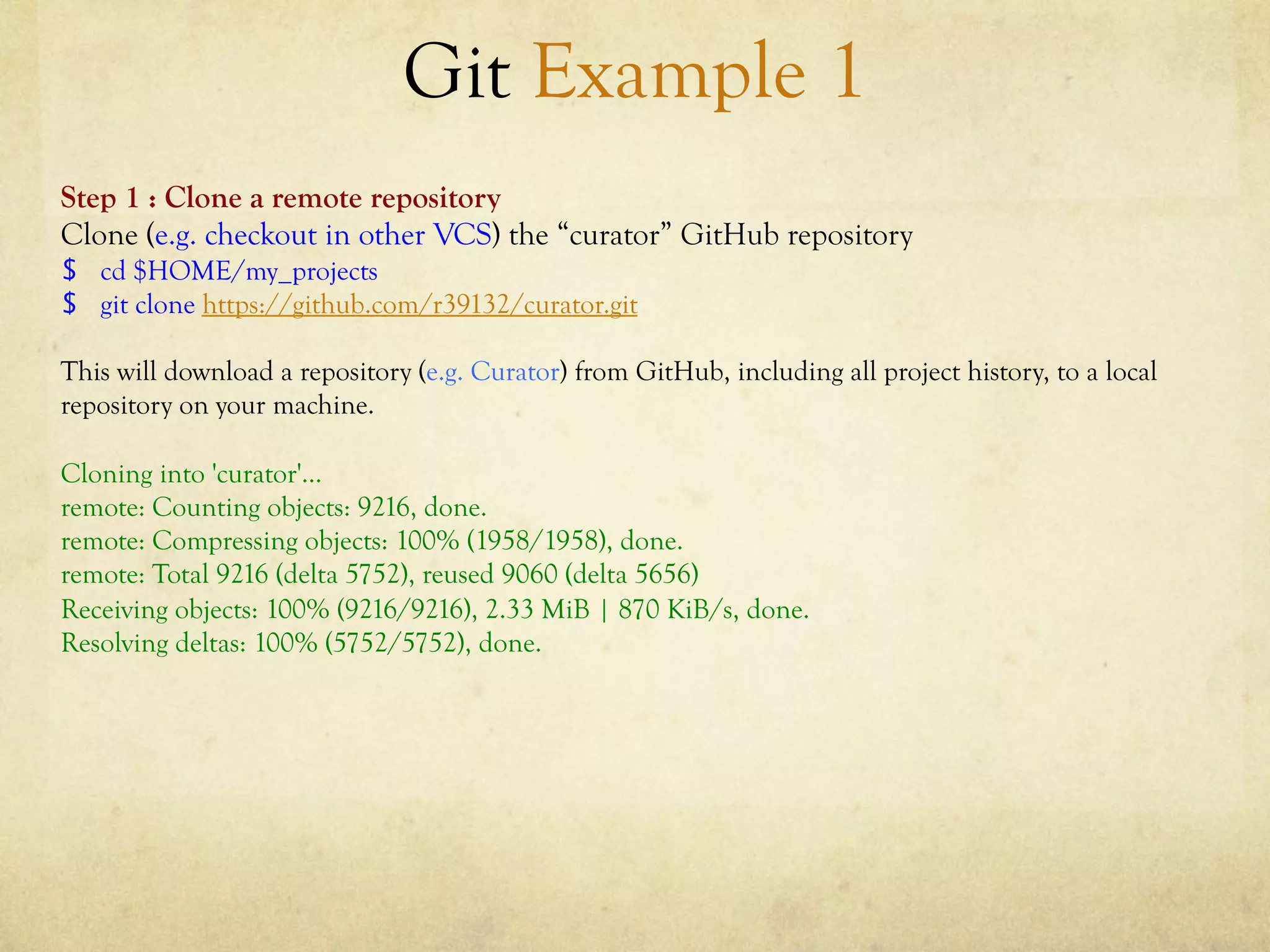 Git Example 1
Step 1 : Clone a remote repository
Clone (e.g. checkout in other VCS) the “curator” GitHub repository
$  cd $HOME/my_projects
$  git clone https://github.com/r39132/curator.git

This will download a repository (e.g. Curator) from GitHub, including all project history, to a local
repository on your machine.

Cloning into 'curator'...
remote: Counting objects: 9216, done.
remote: Compressing objects: 100% (1958/1958), done.
remote: Total 9216 (delta 5752), reused 9060 (delta 5656)
Receiving objects: 100% (9216/9216), 2.33 MiB | 870 KiB/s, done.
Resolving deltas: 100% (5752/5752), done.
 