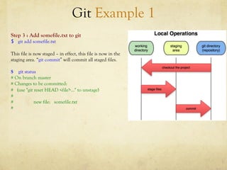 Git Example 1
Step 3 : Add somefile.txt to git
$  git add somefile.txt

This file is now staged – in effect, this file is now in the
staging area. “git commit” will commit all staged files.

$ git status
# On branch master
# Changes to be committed:
# (use "git reset HEAD <file>..." to unstage)
#
#           new file: somefile.txt
#
 