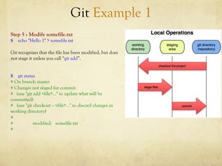Git Example 1
Step 5 : Modify somefile.txt
$ echo "Hello 1" > somefile.txt

Git recognizes that the file has been modified, but does
not stage it unless you call “git add”.


$ git status
# On branch master
# Changes not staged for commit:
# (use "git add <file>..." to update what will be
committed)
# (use "git checkout -- <file>..." to discard changes in
working directory)
#
#           modified: somefile.txt
#
 