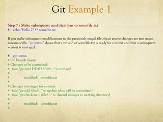 Git Example 1
Step 7 : Make subsequent modifications to somefile.txt
$ echo "Hello 2" >> somefile.txt

If you make subsequent modifications to the previously staged file, those recent changes are not staged
automatically. “git status” shows that a version of somefile.txt is ready for commit and that a subsequent
version is unstaged.

$ git status
# On branch master
# Changes to be committed:
# (use "git reset HEAD <file>..." to unstage)
#
#           modified: somefile.txt
#
# Changes not staged for commit:
# (use "git add <file>..." to update what will be committed)
# (use "git checkout -- <file>..." to discard changes in working directory)
#
#           modified: somefile.txt
#
 