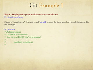 Git Example 1
Step 8 : Staging subsequent modifications to somefile.txt
$ git add somefile.txt

Staging is “snapshotting”. You need to call “git add” to stage the latest snapshot. Now all changes to this
file are staged.

$ git status
# On branch master
# Changes to be committed:
# (use "git reset HEAD <file>..." to unstage)
#
#           modified: somefile.txt
#
 