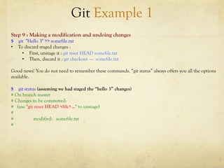 Git Example 1
Step 9 : Making a modification and undoing changes
$ git "Hello 3" >> somefile.txt
•  To discard staged changes :
     •  First, unstage it : git reset HEAD somefile.txt
     •  Then, discard it : git checkout –-- somefile.txt

Good news! You do not need to remember these commands. “git status” always offers you all the options
available.

$ git status (assuming we had staged the “hello 3” changes)
# On branch master
# Changes to be committed:
# (use "git reset HEAD <file>..." to unstage)
#
#          modified: somefile.txt
#
 
