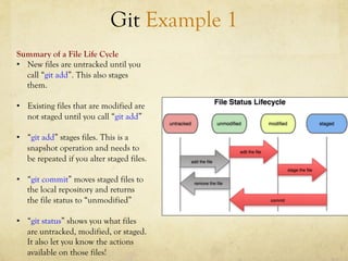 Git Example 1
Summary of a File Life Cycle
•  New files are untracked until you
   call “git add”. This also stages
   them.

•  Existing files that are modified are
   not staged until you call “git add”

•  “git add” stages files. This is a
   snapshot operation and needs to
   be repeated if you alter staged files.

•  “git commit” moves staged files to
   the local repository and returns
   the file status to “unmodified”

•  “git status” shows you what files
   are untracked, modified, or staged.
   It also let you know the actions
   available on those files!
 