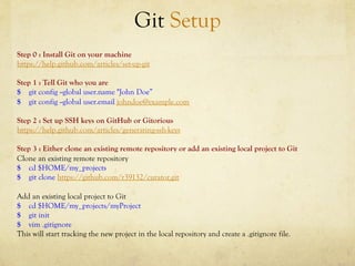 Git Setup
Step 0 : Install Git on your machine
https://help.github.com/articles/set-up-git

Step 1 : Tell Git who you are
$ git config --global user.name "John Doe”
$ git config --global user.email johndoe@example.com

Step 2 : Set up SSH keys on GitHub or Gitorious
https://help.github.com/articles/generating-ssh-keys

Step 3 : Either clone an existing remote repository or add an existing local project to Git
Clone an existing remote repository
$ cd $HOME/my_projects
$ git clone https://github.com/r39132/curator.git

Add an existing local project to Git
$ cd $HOME/my_projects/myProject
$ git init
$ vim .gitignore
This will start tracking the new project in the local repository and create a .gitignore file.
 