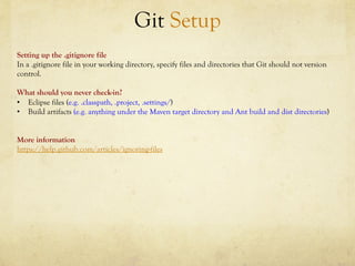 Git Setup
Setting up the .gitignore file
In a .gitignore file in your working directory, specify files and directories that Git should not version
control.

What should you never check-in?
•  Eclipse files (e.g. .classpath, .project, .settings/)
•  Build artifacts (e.g. anything under the Maven target directory and Ant build and dist directories)


More information
https://help.github.com/articles/ignoring-files
 