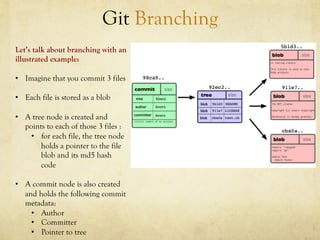 Git Branching
Let’s talk about branching with an
illustrated example:

•  Imagine that you commit 3 files

•  Each file is stored as a blob

•  A tree node is created and
   points to each of those 3 files :
     •  for each file, the tree node
        holds a pointer to the file
        blob and its md5 hash
        code

•  A commit node is also created
   and holds the following commit
   metadata:
     •  Author
     •  Committer
     •  Pointer to tree
 