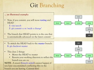 Git Branching
… an illustrated example:

•  Now, if you commit, you will move testing and
   HEAD
    $ vim test.rb
    $ git commit -a -m 'made a change’

•  The branch that HEAD points to is the one that
   is automatically advanced on the latest commit

•  To switch the HEAD back to the master branch:
   $ git checkout master

•  This does 2 things:
     •  Moves the HEAD to master
     •  Reverts your working directory to reflect the
        branch you are on
NOTE : A revert (branch switch) cannot happen if
you have uncommitted conflicting files in the
branch you are leaving. Commit first!
 