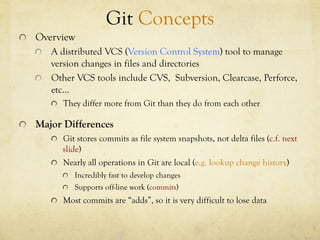 Git Concepts
!   Overview
    !   A distributed VCS (Version Control System) tool to manage
        version changes in files and directories
    !   Other VCS tools include CVS, Subversion, Clearcase, Perforce,
        etc…
       !   They differ more from Git than they do from each other

!   Major Differences
       !   Git stores commits as file system snapshots, not delta files (c.f. next
           slide)
       !   Nearly all operations in Git are local (e.g. lookup change history)
          !   Incredibly fast to develop changes
          !   Supports off-line work (commits)
       !   Most commits are “adds”, so it is very difficult to lose data
 