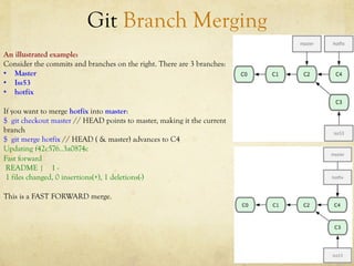 Git Branch Merging
An illustrated example:
Consider the commits and branches on the right. There are 3 branches:
•  Master
•  Iss53
•  hotfix

If you want to merge hotfix into master:
$ git checkout master // HEAD points to master, making it the current
branch
$ git merge hotfix // HEAD ( & master) advances to C4
Updating f42c576..3a0874c
Fast forward
 README | 1 -
 1 files changed, 0 insertions(+), 1 deletions(-)

This is a FAST FORWARD merge.
 