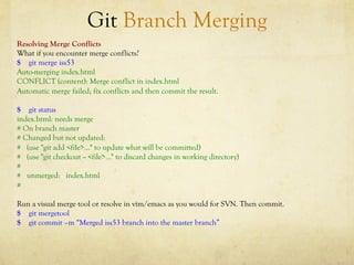 Git Branch Merging
Resolving Merge Conflicts
What if you encounter merge conflicts?
$ git merge iss53
Auto-merging index.html
CONFLICT (content): Merge conflict in index.html
Automatic merge failed; fix conflicts and then commit the result.

$ git status
index.html: needs merge
# On branch master
# Changed but not updated:
# (use "git add <file>..." to update what will be committed)
# (use "git checkout -- <file>..." to discard changes in working directory)
#
# unmerged: index.html
#

Run a visual merge tool or resolve in vim/emacs as you would for SVN. Then commit.
$ git mergetool
$ git commit –m “Merged iss53 branch into the master branch”
 
