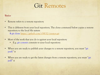 Git Remotes
Basics

•  Remote refers to a remote repository

•  This is different from your local repository. The clone command below copies a remote
   repository to the local file system
     $ git clone https://github.com/r39132/curator.git

•  Most of the work that you do is against your local repository
    •  E.g. git commit commits to your local repository

•  When you are ready to publish your changes to a remote repository, you must “git
   push” it

•  When you are ready to get the latest changes from a remote repository, you must “git
   pull” it
 