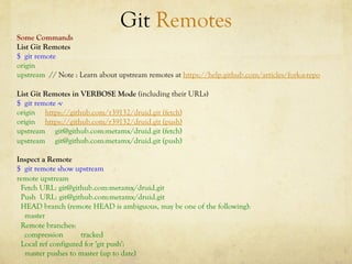Git Remotes
Some Commands
List Git Remotes
$ git remote
origin
upstream // Note : Learn about upstream remotes at https://help.github.com/articles/fork-a-repo

List Git Remotes in VERBOSE Mode (including their URLs)
$ git remote -v
origin https://github.com/r39132/druid.git (fetch)
origin https://github.com/r39132/druid.git (push)
upstream git@github.com:metamx/druid.git (fetch)
upstream git@github.com:metamx/druid.git (push)

Inspect a Remote
$ git remote show upstream
remote upstream
 Fetch URL: git@github.com:metamx/druid.git
 Push URL: git@github.com:metamx/druid.git
 HEAD branch (remote HEAD is ambiguous, may be one of the following):
  master
 Remote branches:
  compression        tracked
 Local ref configured for 'git push':
  master pushes to master (up to date)
 
