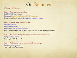 Git Remotes
Working with Remotes

Step 1 : Clone a remote repository
$ cd $HOME/my_projects
$ git clone https://github.com/r39132/curator.git
This creates a local copy in $HOME/my_projects/curator

Step 2 : Commit some changes locally
$ vim somefile.txt
$ git add somefile.txt
$ git commit –m “Adding some file”
Note : the last 2 lines can be done as git commit –a –m “Adding some file”

Step 3 : Pull recent changes from your “origin” remote repository
$ git pull origin master
Note : “git pull” also works

Step 4 : Publish your recent commits back to the origin
$ git push origin master
Note : “git push” also works
 