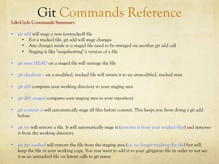 Git Commands Reference
Life-Cycle Commands Summary

•  git add will stage a new (untracked) file
      •  For a tracked file, git add will stage changes
      •  Any changes made to a staged file need to be restaged via another git add call
      •  Staging is like "snapshotting" a version of a file

•  git reset HEAD on a staged file will unstage the file

•  git checkout -- on a modified, tracked file will return it to an unmodified, tracked state

•  git diff compares your working directory to your staging area

•  git diff --staged compares your staging area to your repository

•  git commit -a will automatically stage all files before commit. This keeps you from doing a git add
   before

•  git rm will remove a file. It will automatically stage it (removes it from your tracked files) and removes
   it from the working directory.

•  git rm --cached will remove the file from the staging area (i.e. no longer tracking the file) but will
   keep the file in your working copy. You may want to add it to your .gitignore file in order to not see
   it as an untracked file on future calls to git status
 