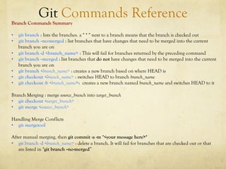 Git Commands Reference
Branch Commands Summary

•  git branch : lists the branches. a " * " next to a branch means that the branch is checked out
•  git branch --no-merged : list branches that have changes that need to be merged into the current
   branch you are on
•  git branch -d <branch_name> : This will fail for branches returned by the preceding command
•  git branch --merged : list branches that do not have changes that need to be merged into the current
   branch you are on
•  git branch <branch_name> : creates a new branch based on where HEAD is
•  git checkout <branch_name> : switches HEAD to branch branch_name
•  git checkout -b <branch_name>: creates a new branch named branch_name and switches HEAD to it

Branch Merging : merge source_branch into target_branch
•  git checkout <target_branch>
•  git merge <source_branch>

Handling Merge Conflicts
•  git mergetool

After manual merging, then git commit -a -m "<your message here>"
•  git branch -d <branch_name> : delete a branch. It will fail for branches that are checked out or that
   are listed in "git branch --no-merged”
 