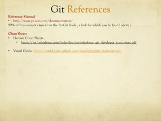 Git References
Reference Manual
•  http://www.git-scm.com/documentation/
99% of this content came from the ProGit book , a link for which can be found above :

Cheat Sheets
•  Heroku Cheat Sheets
     •  https://na1.salesforce.com/help/doc/en/salesforce_git_developer_cheatsheet.pdf

•  Visual Guide : http://marklodato.github.com/visual-git-guide/index-en.html
 