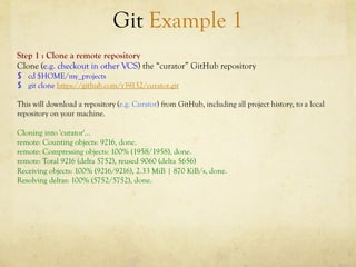 Git Example 1
Step 1 : Clone a remote repository
Clone (e.g. checkout in other VCS) the “curator” GitHub repository
$  cd $HOME/my_projects
$  git clone https://github.com/r39132/curator.git

This will download a repository (e.g. Curator) from GitHub, including all project history, to a local
repository on your machine.

Cloning into 'curator'...
remote: Counting objects: 9216, done.
remote: Compressing objects: 100% (1958/1958), done.
remote: Total 9216 (delta 5752), reused 9060 (delta 5656)
Receiving objects: 100% (9216/9216), 2.33 MiB | 870 KiB/s, done.
Resolving deltas: 100% (5752/5752), done.
 
