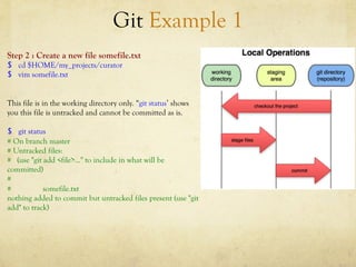 Git Example 1
Step 2 : Create a new file somefile.txt
$  cd $HOME/my_projects/curator
$  vim somefile.txt


This file is in the working directory only. “git status’ shows
you this file is untracked and cannot be committed as is.

$  git status
# On branch master
# Untracked files:
# (use "git add <file>..." to include in what will be
committed)
#
#           somefile.txt
nothing added to commit but untracked files present (use "git
add" to track)
 