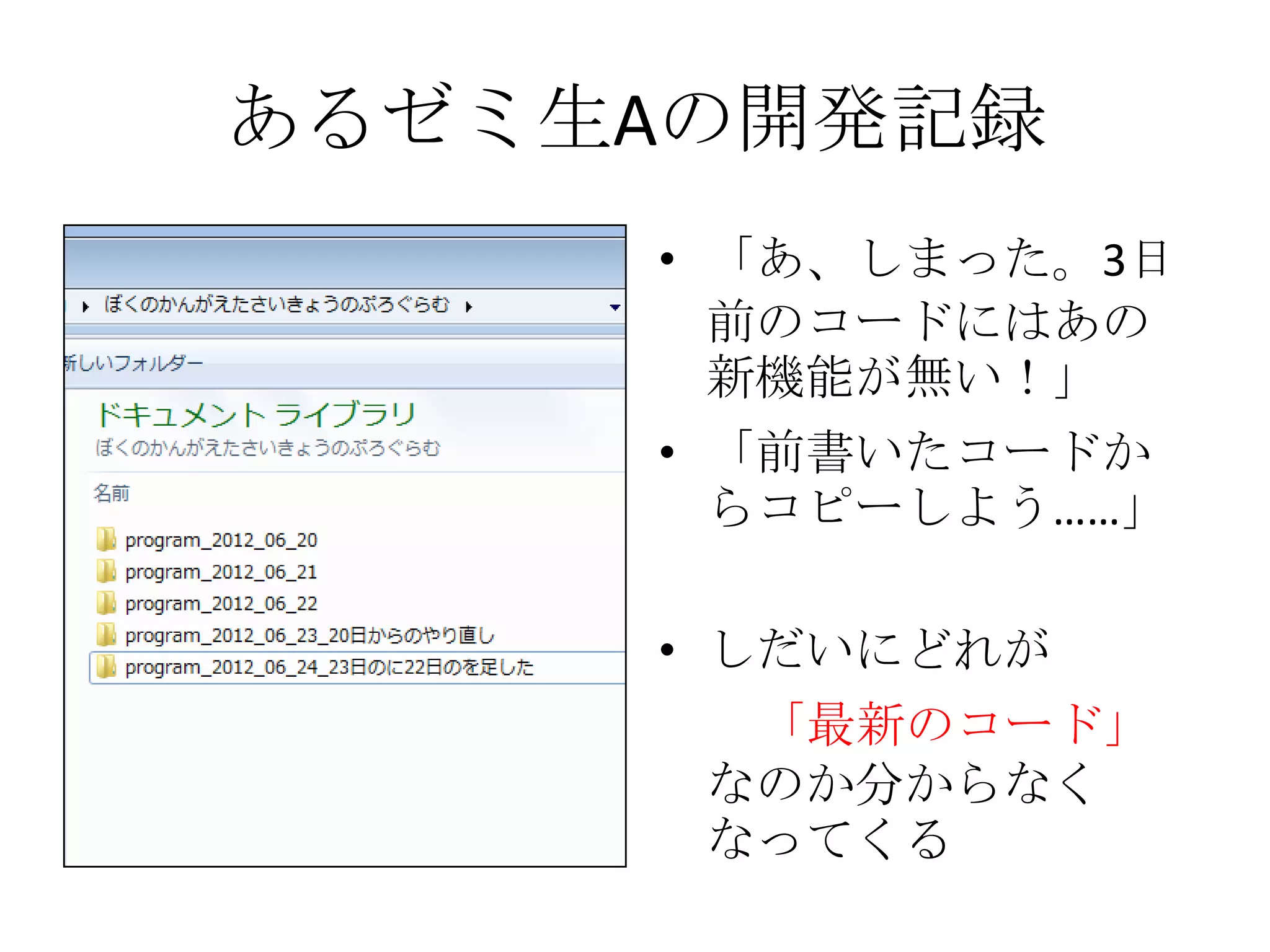 あるゼミ生Aの開発記録
     • 「あ、しまった。3日
       前のコードにはあの
       新機能が無い！」
     • 「前書いたコードか
       らコピーしよう……」

     • しだいにどれが
       「最新のコード」
      なのか分からなく
      なってくる
 