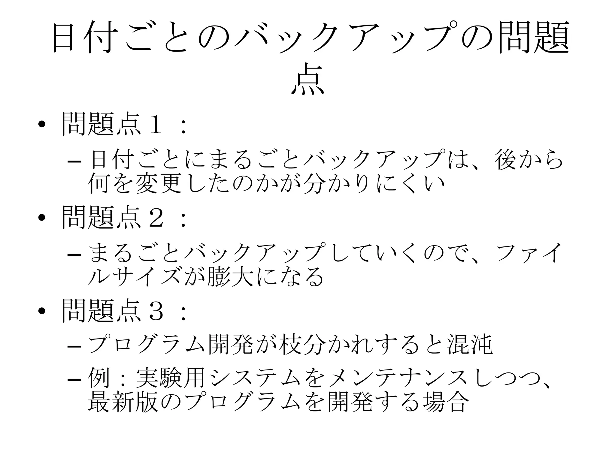 日付ごとのバックアップの問題
      点
• 問題点１：
 – 日付ごとにまるごとバックアップは、後から
   何を変更したのかが分かりにくい
• 問題点２：
 – まるごとバックアップしていくので、ファイ
   ルサイズが膨大になる
• 問題点３：
 – プログラム開発が枝分かれすると混沌
 – 例：実験用システムをメンテナンスしつつ、
   最新版のプログラムを開発する場合
 