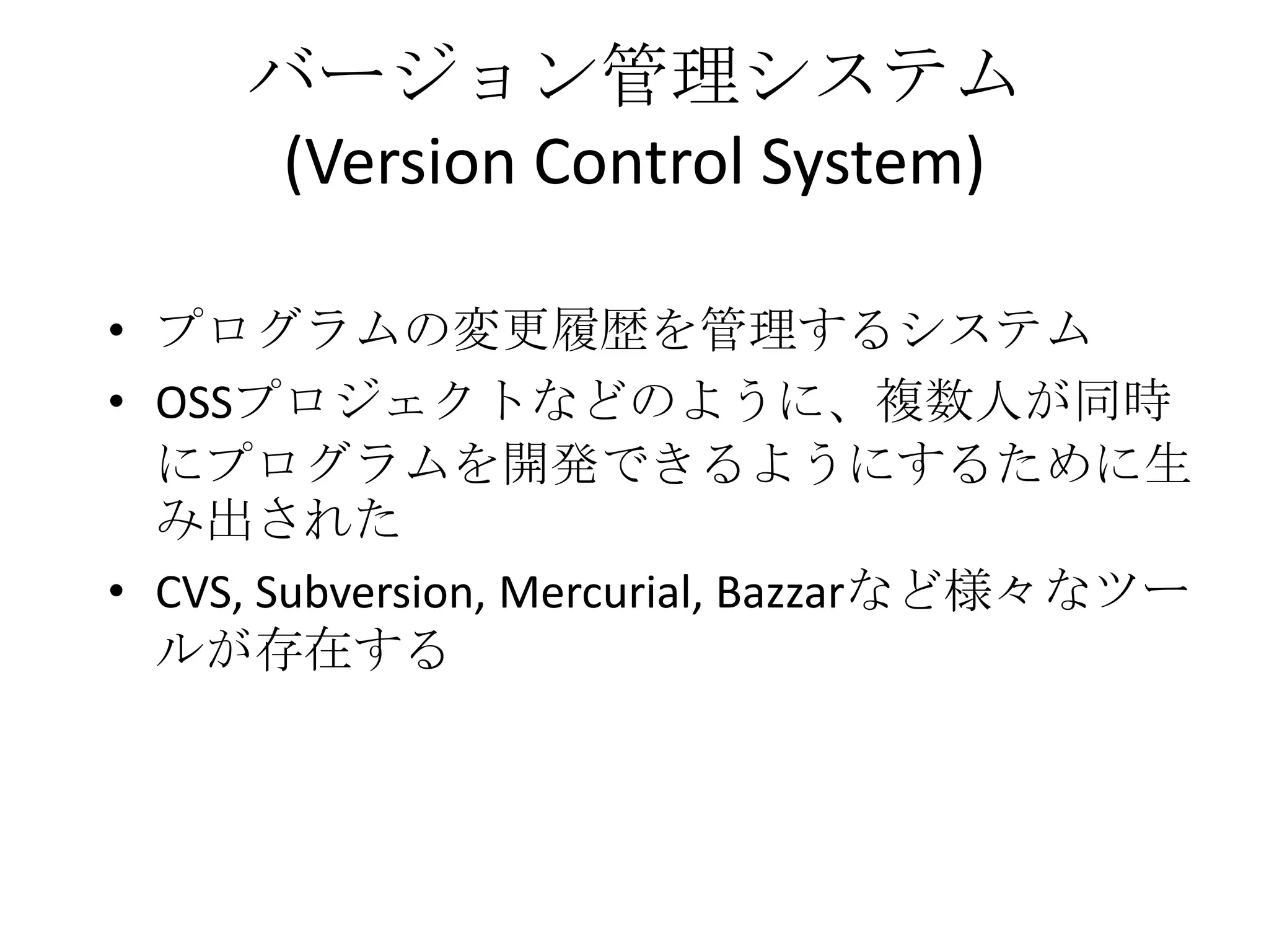 バージョン管理システム
      (Version Control System)

• プログラムの変更履歴を管理するシステム
• OSSプロジェクトなどのように、複数人が同時
  にプログラムを開発できるようにするために生
  み出された
• CVS, Subversion, Mercurial, Bazzarなど様々なツー
  ルが存在する
 