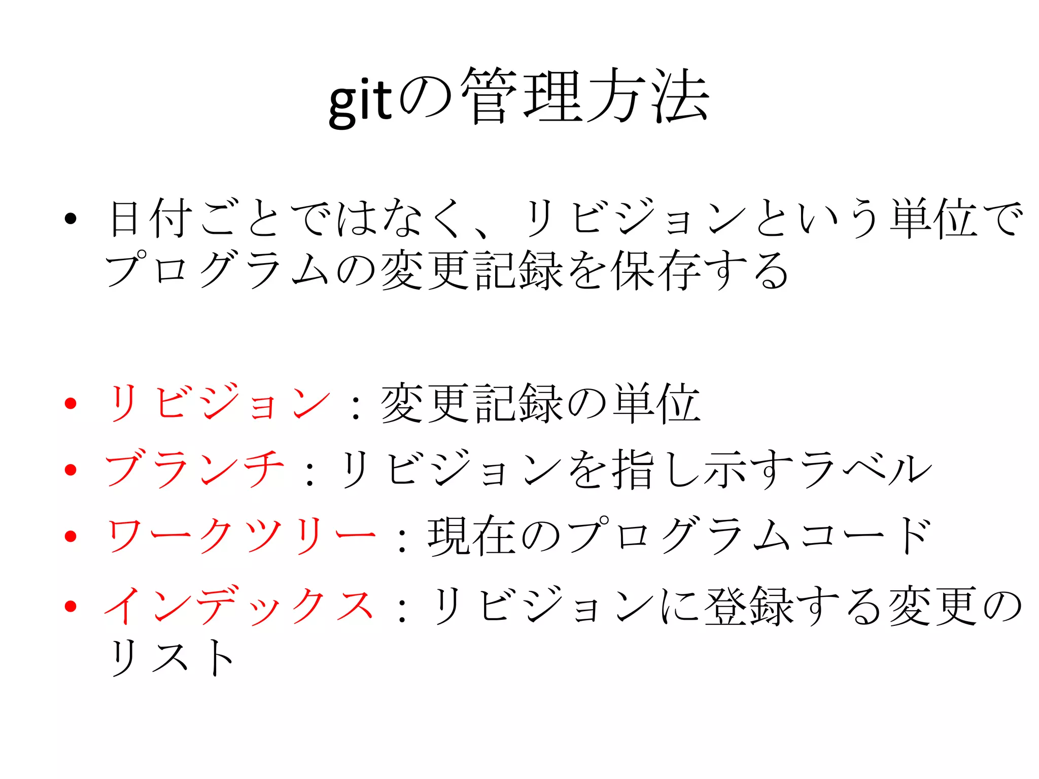 gitの管理方法
• 日付ごとではなく、リビジョンという単位で
  プログラムの変更記録を保存する

• リビジョン：変更記録の単位
• ブランチ：リビジョンを指し示すラベル
• ワークツリー：現在のプログラムコード
• インデックス：リビジョンに登録する変更の
  リスト
 