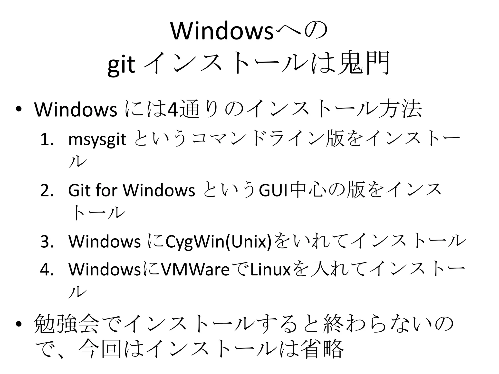 Windowsへの
      git インストールは鬼門
• Windows には4通りのインストール方法
 1. msysgit というコマンドライン版をインストー
    ル
 2. Git for Windows というGUI中心の版をインス
    トール
 3. Windows にCygWin(Unix)をいれてインストール
 4. WindowsにVMWareでLinuxを入れてインストー
    ル
• 勉強会でインストールすると終わらないの
  で、今回はインストールは省略
 