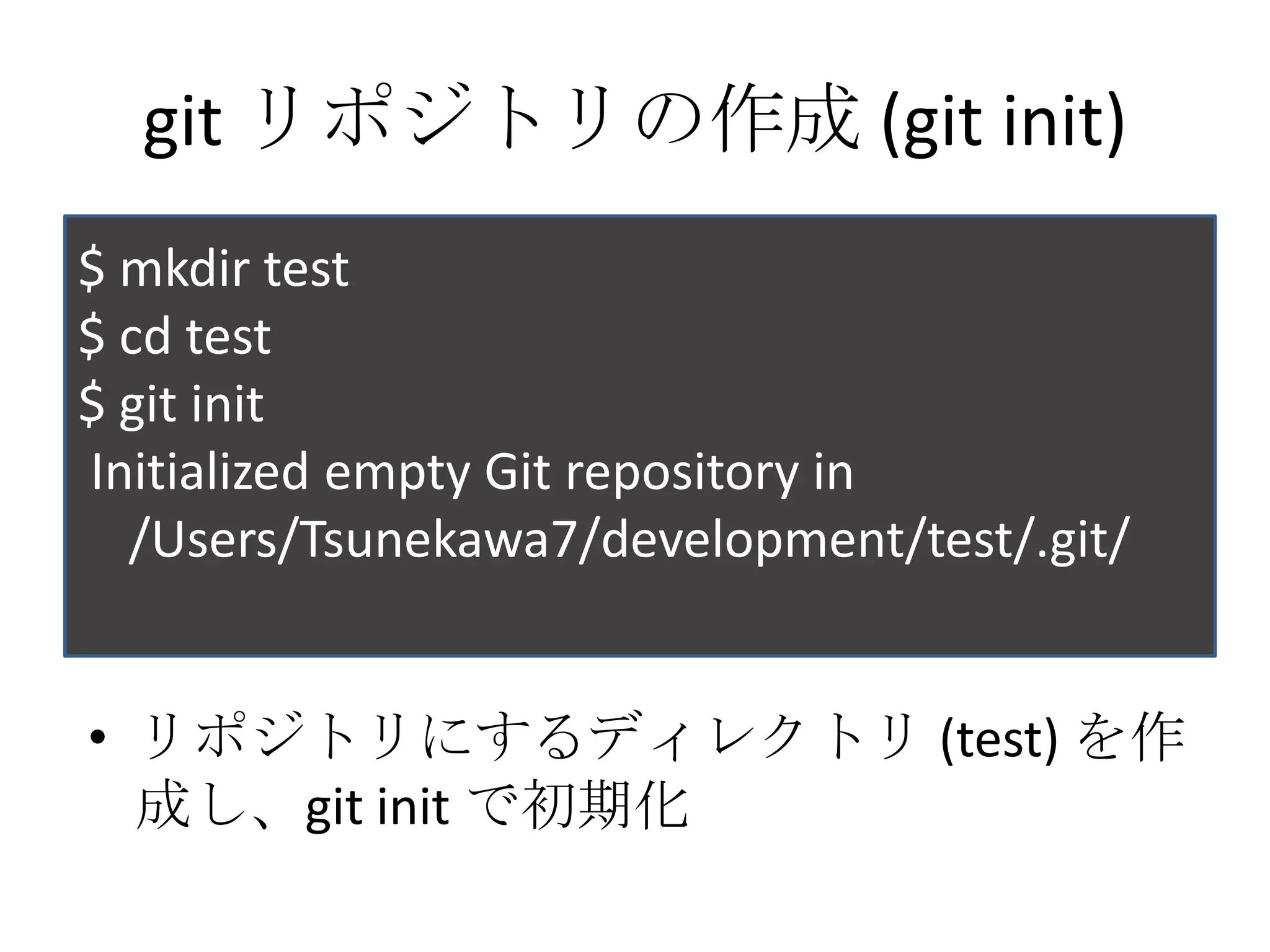 git リポジトリの作成 (git init)
$ mkdir test
$ cd test
$ git init
Initialized empty Git repository in
  /Users/Tsunekawa7/development/test/.git/


• リポジトリにするディレクトリ (test) を作
  成し、git init で初期化
 