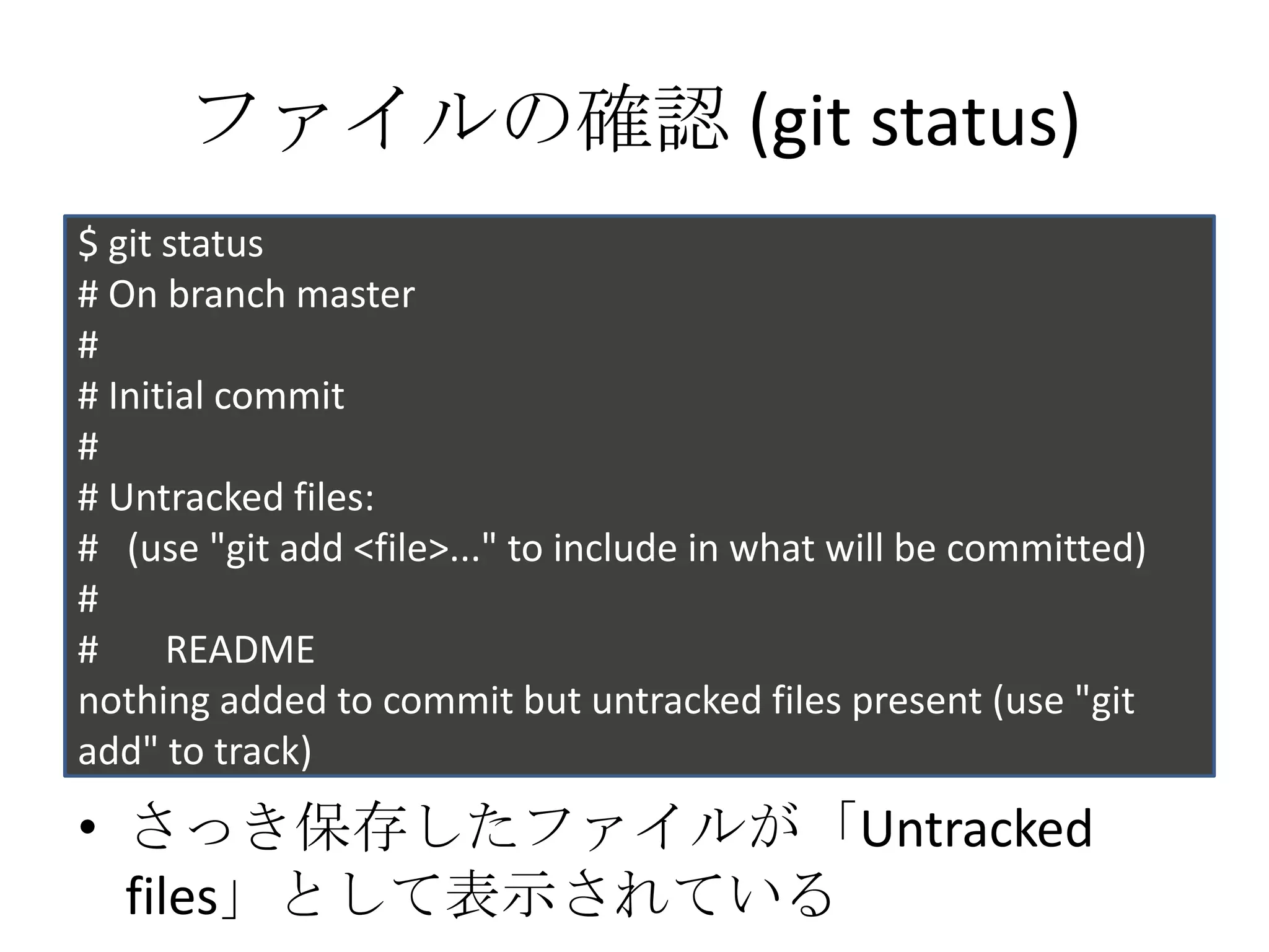 ファイルの確認 (git status)
$ git status
# On branch master
#
# Initial commit
#
# Untracked files:
# (use "git add <file>..." to include in what will be committed)
#
#     README
nothing added to commit but untracked files present (use "git
add" to track)
• さっき保存したファイルが「Untracked
  files」として表示されている
 