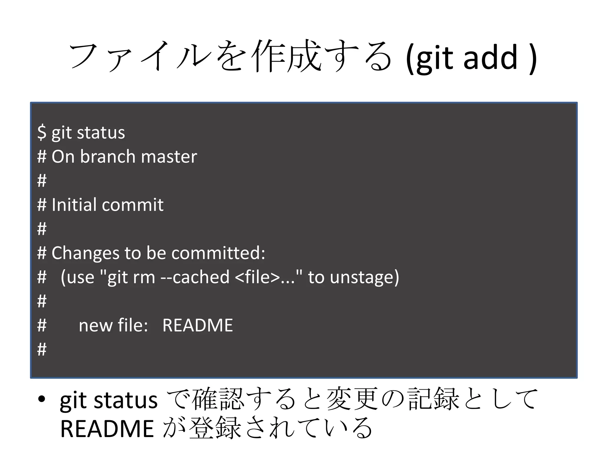ファイルを作成する (git add )
$ git status
# On branch master
#
# Initial commit
#
# Changes to be committed:
# (use "git rm --cached <file>..." to unstage)
#
#     new file: README
#

• git status で確認すると変更の記録として
  README が登録されている
 