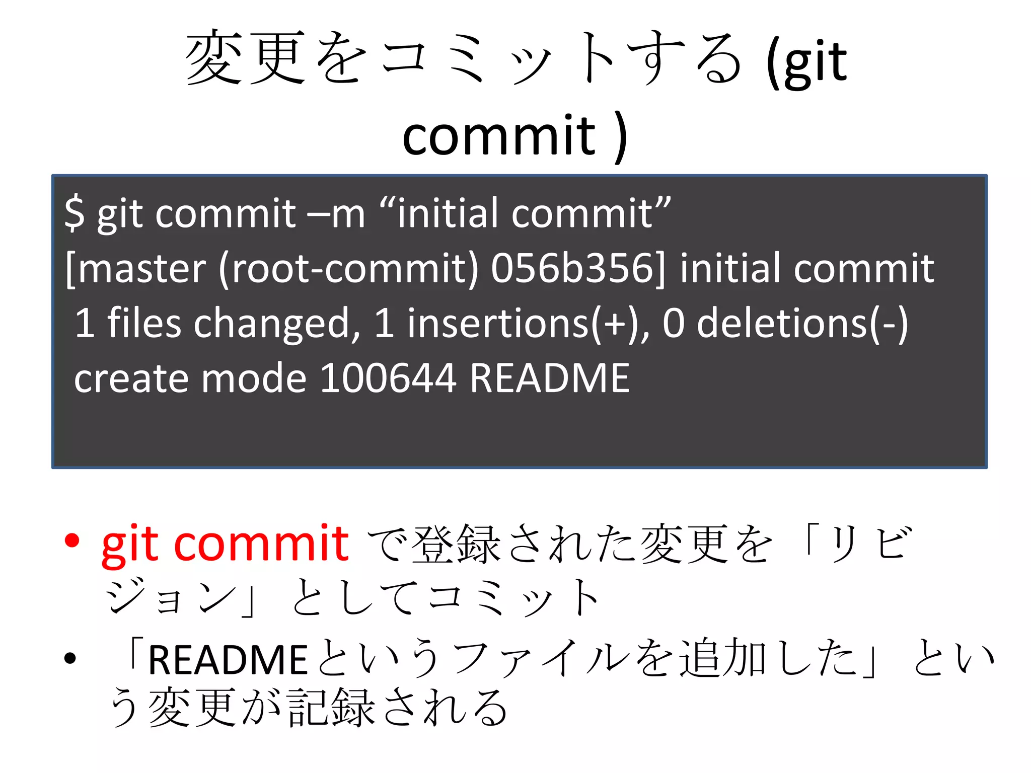 変更をコミットする (git
         commit )
$ git commit –m “initial commit”
[master (root-commit) 056b356] initial commit
 1 files changed, 1 insertions(+), 0 deletions(-)
 create mode 100644 README


• git commit で登録された変更を「リビ
  ジョン」としてコミット
• 「READMEというファイルを追加した」とい
  う変更が記録される
 