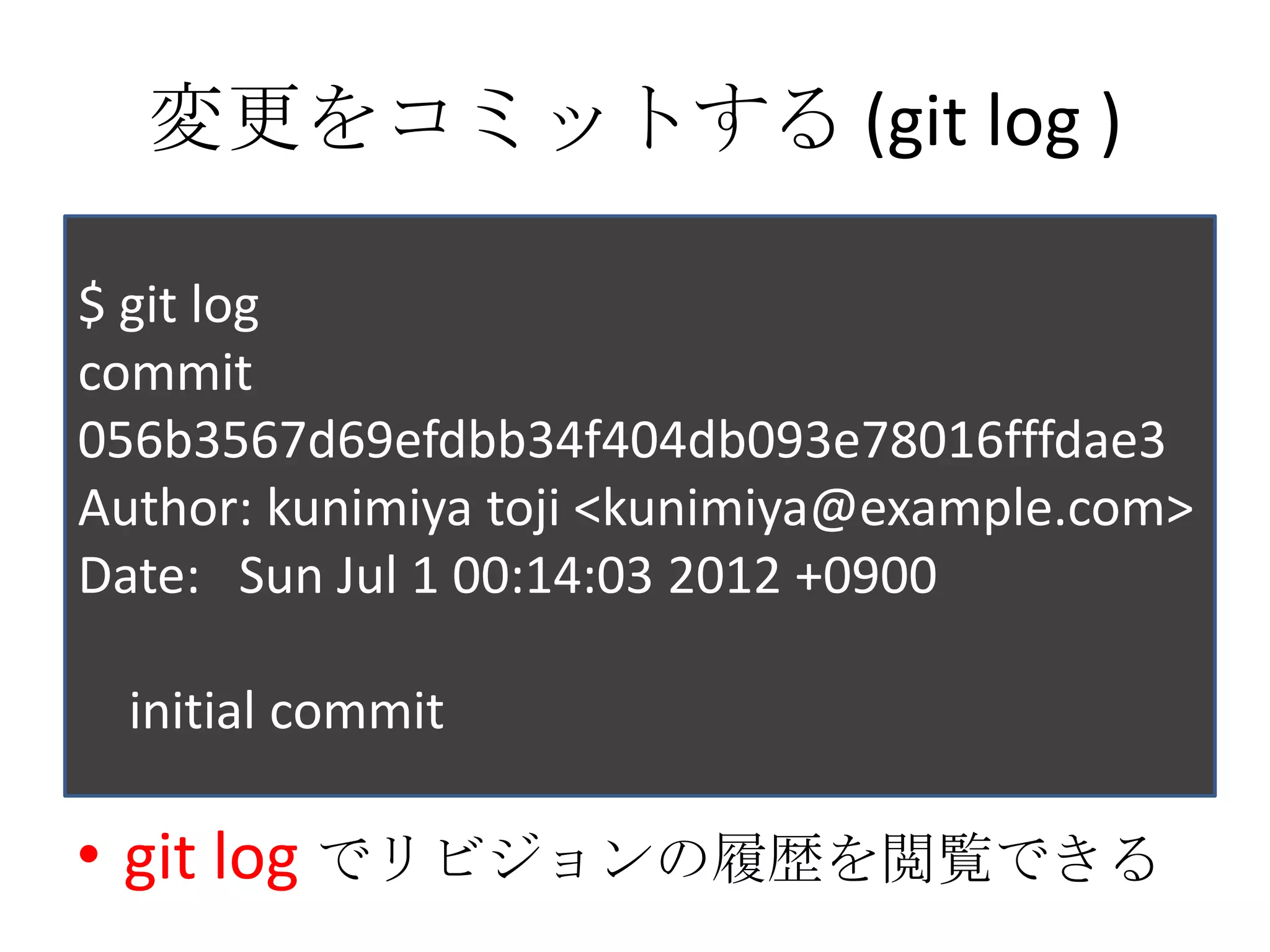 変更をコミットする (git log )

$ git log
commit
056b3567d69efdbb34f404db093e78016fffdae3
Author: kunimiya toji <kunimiya@example.com>
Date: Sun Jul 1 00:14:03 2012 +0900

  initial commit

• git log でリビジョンの履歴を閲覧できる
 