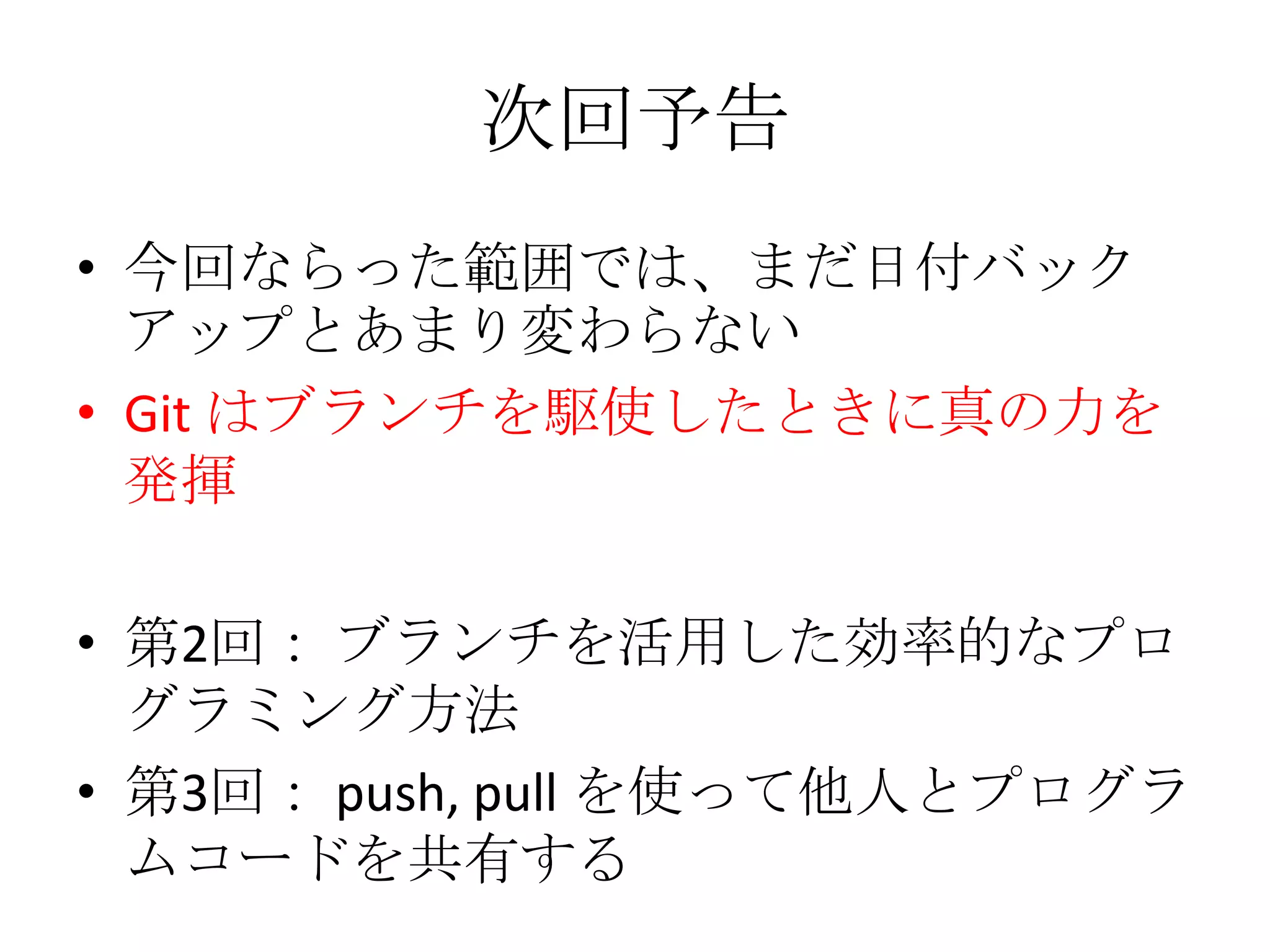 次回予告
• 今回ならった範囲では、まだ日付バック
  アップとあまり変わらない
• Git はブランチを駆使したときに真の力を
  発揮

• 第2回： ブランチを活用した効率的なプロ
  グラミング方法
• 第3回： push, pull を使って他人とプログラ
  ムコードを共有する
 