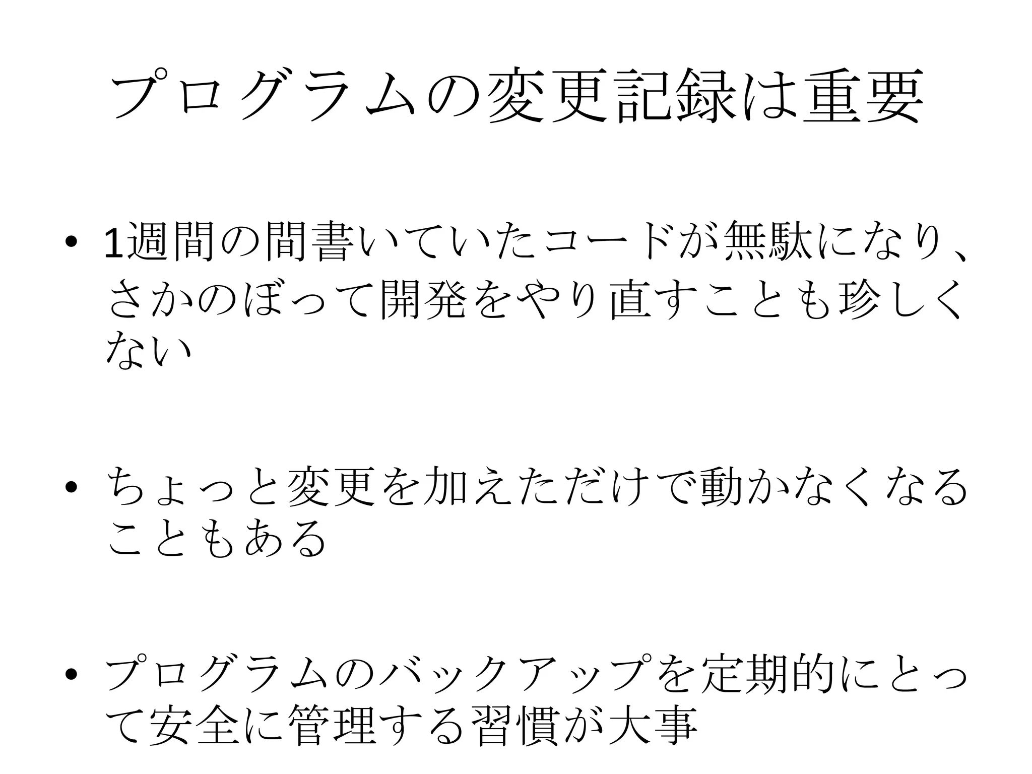 プログラムの変更記録は重要

• 1週間の間書いていたコードが無駄になり、
  さかのぼって開発をやり直すことも珍しく
  ない

• ちょっと変更を加えただけで動かなくなる
  こともある

• プログラムのバックアップを定期的にとっ
  て安全に管理する習慣が大事
 
