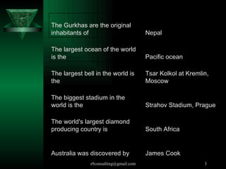 Australia was discovered by  The world's largest diamond producing country is  The biggest stadium in the world is the  The largest bell in the world is the  The largest ocean of the world is the  The Gurkhas are the original inhabitants of  James Cook South Africa Strahov Stadium, Prague Tsar Kolkol at Kremlin, Moscow Pacific ocean Nepal 