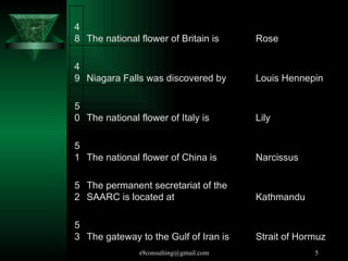 The gateway to the Gulf of Iran is  53 The permanent secretariat of the SAARC is located at  52 The national flower of China is  51 The national flower of Italy is  50 Niagara Falls was discovered by  49 The national flower of Britain is  48 Strait of Hormuz Kathmandu Narcissus Lily Louis Hennepin Rose 