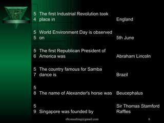 Singapore was founded by  59 The name of Alexander's horse was  58 The country famous for Samba dance is  57 The first Republican President of America was  56 World Environment Day is observed on  55 The first Industrial Revolution took place in  54 Sir Thomas Stamford Raffles Beucephalus Brazil Abraham Lincoln 5th June England 