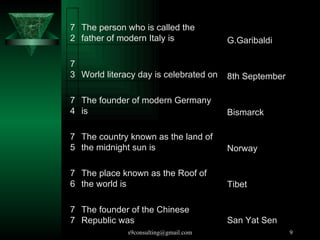 The founder of the Chinese Republic was  77 The place known as the Roof of the world is  76 The country known as the land of the midnight sun is  75 The founder of modern Germany is  74 World literacy day is celebrated on  73 The person who is called the father of modern Italy is  72 San Yat Sen Tibet Norway Bismarck 8th September G.Garibaldi 