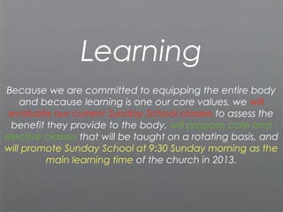 Learning
Because we are committed to equipping the entire body
    and because learning is one our core values, we will
 evaluate our current Sunday School classes to assess the
 benefit they provide to the body, will propose core and
elective classes that will be taught on a rotating basis, and
will promote Sunday School at 9:30 Sunday morning as the
         main learning time of the church in 2013.
 