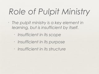 Role of Pulpit Ministry
•   The pulpit ministry is a key element in
    learning, but is insufficient by itself.
     •   Insufficient in its scope
     •   Insufficient in its purpose
     •   Insufficient in its structure
 